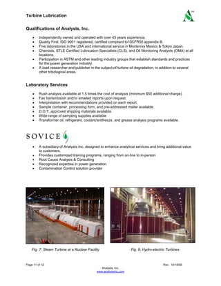 Turbine Lubrication
Page 11 of 12 Rev: 10/18/05
Analysts, Inc.
www.analystsinc.com
SM
Qualifications of Analysts, Inc.
• Independently owned and operated with over 45 years experience.
• Quality First: ISO 9001 registered, certified compliant to10CFR50 appendix B.
• Five laboratories in the USA and international service in Monterrey Mexico & Tokyo Japan.
• Chemists, STLE Certified Lubrication Specialists (CLS), and Oil Monitoring Analysts (OMA) at all
locations.
• Participation in ASTM and other leading industry groups that establish standards and practices
for the power generation industry.
• A lead researcher and publisher in the subject of turbine oil degradation, in addition to several
other tribological areas.
Laboratory Services
• Rush analysis available at 1.5 times the cost of analysis (minimum $50 additional charge).
• Fax transmission and/or emailed reports upon request.
• Interpretation with recommendations provided on each report.
• Sample container, processing form, and pre-addressed mailer available.
• D.O.T. approved shipping materials available.
• Wide range of sampling supplies available
• Transformer oil, refrigerant, coolant/antifreeze, and grease analysis programs available.
• A subsidiary of Analysts Inc. designed to enhance analytical services and bring additional value
to customers.
• Provides customized training programs, ranging from on-line to in-person
• Root Cause Analysis & Consulting
• Recognized expertise in power generation
• Contamination Control solution provider
Fig. 7: Steam Turbine at a Nuclear Facility Fig. 8: Hydro-electric Turbines
 