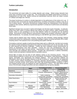 Turbine Lubrication
Page 2 of 12 Rev: 10/18/05
Analysts, Inc.
www.analystsinc.com
SM
Introduction
The economical and social vitality of a society depends upon energy. Global energy demands have
never been increasing at such a rapid rate. The uninterrupted and reliable performance of turbines is
fundamental to our way of life. Modern turbines are sophisticated machines, which can rotate in excess
of 7,500rpm and weigh over 100 tons.
The proper functioning of a turbine is critically dependent on the performance of the turbine oil in use. If
the lubricant does not provide the required performance, hundreds of thousands of dollars a day are at
risk to turbine owners. All turbine manufacturers carefully specify the characteristics of the lubricants
suitable for their turbines, defined by requirements specified in a broad set of performance and laboratory
bench tests.
Significant changes have occurred in turbine technologies over the last couple of decades. In particular,
strides have been made to combine efficient gas turbines and steam turbines, called Combined Cycle
System, which is now considered to be the most effective method for converting fuel into electrical
energy. By-products of these efficiency improvements however are increased compression ratios and
higher temperatures. For example, the center bearing on a GE MS7001 gas turbine may exceed 500o
F.
Turbine lube-oil systems have many missions. Among the most important: cooling bearings, flushing
contaminants away from rotating parts, preventing inleakage of gases, providing hydrostatic lift for shafts,
actuating valves in the hydraulic circuit, and protecting lube-system internals.
Formulating a lubricant capable of performing all these tasks well is a difficult job, one that must consider
the impacts of large temperature fluctuations and ingress of contaminants such as dirt and water, as well
as other physical and chemical challenges. Turbine oils have undergone several advancements as
turbine oil specifications have been amended. Turbine oils must now simultaneously meet the
requirements of both steam and gas turbines. Improvements in base oil refining technologies provide
more thermally and oxidatively robust products. Coupled with improvements in additive chemistries,
modern turbine oils represent a delicate blend of lubrication science.
Almost 99% of turbine oils are base oil with additives making up the remaining percent. There are
several different additives in turbine oils such as antioxidants, rust inhibitors, metal deactivators, antifoam
agents, demulsifier, pour depressants and antiwear additives. The most abundant additives are
antioxidants, which has the strongest influence on the life of turbine oil. Antioxidants can be categorized
as either primary (radical scavengers) or secondary (peroxide decomposers). Primary antioxidants
consists of aromatic amines, which perform well under high temperature oxidative conditions (>120o
C)
and hindered phenols which are designed for lower temperatures (<120o
C). The table below outlines
some of the formulaic changes that turbine oils have undergone over the last two decades.
“R&O”
Conventional Turbine
Oils
Current Generation
Turbine Oils
Basestock Group I Group I/II Group II/II+/III
Primary Antioxidants Phenolic Phenolic, Diphenylamine Phenolic, Diphenylamine,
PAN, APAN & others
Secondary Antioxidants - Sulfur containing
compoundes, phosphites
Sulfur containing
compoundes, phosphites
Metal Deactivators - Surface pacifiers (eg.
Benzotriazole) or
chelators
Surface pacifiers (eg.
Benzotriazole) or
chelators
Rust Inhibitors Succinic acid/ester Succinimide, succinic
acid/ester
Succinimide, succinic
acid/ester
Antifoam Silicone Acrylate, Silicone Acrylate
Other Pour depressant,
antiwear
Pour depressant,
antiwear, demulsifier
Pour depressant,
antiwear, demulsifier
 