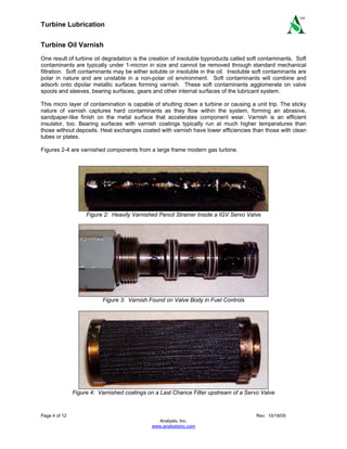 Turbine Lubrication
Page 4 of 12 Rev: 10/18/05
Analysts, Inc.
www.analystsinc.com
SM
Turbine Oil Varnish
One result of turbine oil degradation is the creation of insoluble byproducts called soft contaminants. Soft
contaminants are typically under 1-micron in size and cannot be removed through standard mechanical
filtration. Soft contaminants may be either soluble or insoluble in the oil. Insoluble soft contaminants are
polar in nature and are unstable in a non-polar oil environment. Soft contaminants will combine and
adsorb onto dipolar metallic surfaces forming varnish. These soft contaminants agglomerate on valve
spools and sleeves, bearing surfaces, gears and other internal surfaces of the lubricant system.
This micro layer of contamination is capable of shutting down a turbine or causing a unit trip. The sticky
nature of varnish captures hard contaminants as they flow within the system, forming an abrasive,
sandpaper-like finish on the metal surface that accelerates component wear. Varnish is an efficient
insulator, too. Bearing surfaces with varnish coatings typically run at much higher temperatures than
those without deposits. Heat exchanges coated with varnish have lower efficiencies than those with clean
tubes or plates.
Figures 2-4 are varnished components from a large frame modern gas turbine.
Figure 2: Heavily Varnished Pencil Strainer Inside a IGV Servo Valve
Figure 3: Varnish Found on Valve Body in Fuel Controls
Figure 4: Varnished coatings on a Last Chance Filter upstream of a Servo Valve
 