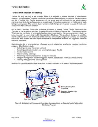 Turbine Lubrication
Page 6 of 12 Rev: 10/18/05
Analysts, Inc.
www.analystsinc.com
SM
Turbine Oil Condition Monitoring
Turbine oils may last only a few hundred hours in jet engines to several decades in hydro-electric
systems. In recent years, condition monitoring became an essential focus to maximize the performance
and life of turbine oils. Careful assessment of the actual state of lubricants in use allows system
maintenance and oil change frequencies to be optimized. Premature replacement of the lubricants leads
to high running costs. The same is true if unplanned oil changes are required because of inadequate
assessment of the lubricant condition.
ASTM D4378 "Standard Practice for In-Service Monitoring of Mineral Turbine Oils for Steam and Gas
Turbines" is the recognized standard for determining the condition of turbine oils. This standard states
"The in-service monitoring of turbine oils has long been recognized by the power-generation industry as
being necessary to ensure long trouble-free operation of turbines. This practice is designed to assist the
user to understand how oils deteriorate and to carry out a meaningful program of sampling and testing of
oils in use. Also covered are some important aspects of interpretation of results and suggested actions to
maximize service life.
Maximizing the life of turbine oils has influences beyond establishing an effective condition monitoring
program. Other factors include:
• Selecting and using the correct lubricant
• Sampling point determination and sampling techniques (Fig. 6)
• Contamination control
• Proper handing & storage
• Performing maintenance activities at required intervals
• Program management (establishing goals, metrics, procedures & continuous improvement)
• Training of key personnel & management
Analysts, Inc. provides a wide range of services to assist customers in all areas of fluid management.
Figure 6: Establishing Primary and Secondary Sample points is an Essential part of a Condition
Monitoring Program
 