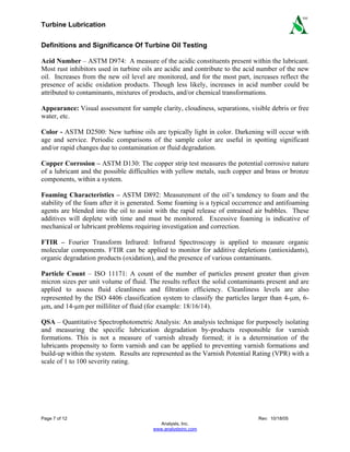 Turbine Lubrication
Page 7 of 12 Rev: 10/18/05
Analysts, Inc.
www.analystsinc.com
SM
Definitions and Significance Of Turbine Oil Testing
Acid Number – ASTM D974: A measure of the acidic constituents present within the lubricant.
Most rust inhibitors used in turbine oils are acidic and contribute to the acid number of the new
oil. Increases from the new oil level are monitored, and for the most part, increases reflect the
presence of acidic oxidation products. Though less likely, increases in acid number could be
attributed to contaminants, mixtures of products, and/or chemical transformations.
Appearance: Visual assessment for sample clarity, cloudiness, separations, visible debris or free
water, etc.
Color - ASTM D2500: New turbine oils are typically light in color. Darkening will occur with
age and service. Periodic comparisons of the sample color are useful in spotting significant
and/or rapid changes due to contamination or fluid degradation.
Copper Corrosion – ASTM D130: The copper strip test measures the potential corrosive nature
of a lubricant and the possible difficulties with yellow metals, such copper and brass or bronze
components, within a system.
Foaming Characteristics – ASTM D892: Measurement of the oil’s tendency to foam and the
stability of the foam after it is generated. Some foaming is a typical occurrence and antifoaming
agents are blended into the oil to assist with the rapid release of entrained air bubbles. These
additives will deplete with time and must be monitored. Excessive foaming is indicative of
mechanical or lubricant problems requiring investigation and correction.
FTIR – Fourier Transform Infrared: Infrared Spectroscopy is applied to measure organic
molecular components. FTIR can be applied to monitor for additive depletions (antioxidants),
organic degradation products (oxidation), and the presence of various contaminants.
Particle Count – ISO 11171: A count of the number of particles present greater than given
micron sizes per unit volume of fluid. The results reflect the solid contaminants present and are
applied to assess fluid cleanliness and filtration efficiency. Cleanliness levels are also
represented by the ISO 4406 classification system to classify the particles larger than 4-μm, 6-
μm, and 14-μm per milliliter of fluid (for example: 18/16/14).
QSA – Quantitative Spectrophotometric Analysis: An analysis technique for purposely isolating
and measuring the specific lubrication degradation by-products responsible for varnish
formations. This is not a measure of varnish already formed; it is a determination of the
lubricants propensity to form varnish and can be applied to preventing varnish formations and
build-up within the system. Results are represented as the Varnish Potential Rating (VPR) with a
scale of 1 to 100 severity rating.
 