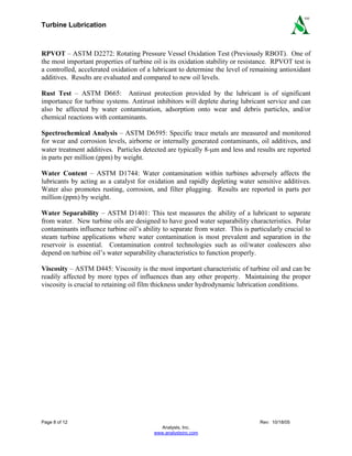 Turbine Lubrication
Page 8 of 12 Rev: 10/18/05
Analysts, Inc.
www.analystsinc.com
SM
RPVOT – ASTM D2272: Rotating Pressure Vessel Oxidation Test (Previously RBOT). One of
the most important properties of turbine oil is its oxidation stability or resistance. RPVOT test is
a controlled, accelerated oxidation of a lubricant to determine the level of remaining antioxidant
additives. Results are evaluated and compared to new oil levels.
Rust Test – ASTM D665: Antirust protection provided by the lubricant is of significant
importance for turbine systems. Antirust inhibitors will deplete during lubricant service and can
also be affected by water contamination, adsorption onto wear and debris particles, and/or
chemical reactions with contaminants.
Spectrochemical Analysis – ASTM D6595: Specific trace metals are measured and monitored
for wear and corrosion levels, airborne or internally generated contaminants, oil additives, and
water treatment additives. Particles detected are typically 8-μm and less and results are reported
in parts per million (ppm) by weight.
Water Content – ASTM D1744: Water contamination within turbines adversely affects the
lubricants by acting as a catalyst for oxidation and rapidly depleting water sensitive additives.
Water also promotes rusting, corrosion, and filter plugging. Results are reported in parts per
million (ppm) by weight.
Water Separability – ASTM D1401: This test measures the ability of a lubricant to separate
from water. New turbine oils are designed to have good water separability characteristics. Polar
contaminants influence turbine oil’s ability to separate from water. This is particularly crucial to
steam turbine applications where water contamination is most prevalent and separation in the
reservoir is essential. Contamination control technologies such as oil/water coalescers also
depend on turbine oil’s water separability characteristics to function properly.
Viscosity – ASTM D445: Viscosity is the most important characteristic of turbine oil and can be
readily affected by more types of influences than any other property. Maintaining the proper
viscosity is crucial to retaining oil film thickness under hydrodynamic lubrication conditions.
 