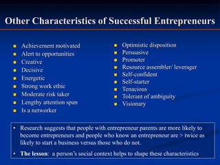 Other Characteristics of Successful Entrepreneurs
 Achievement motivated
 Alert to opportunities
 Creative
 Decisive
 Energetic
 Strong work ethic
 Moderate risk taker
 Lengthy attention span
 Is a networker
 Optimistic disposition
 Persuasive
 Promoter
 Resource assembler/ leverager
 Self-confident
 Self-starter
 Tenacious
 Tolerant of ambiguity
 Visionary
• Research suggests that people with entrepreneur parents are more likely to
become entrepreneurs and people who know an entrepreneur are > twice as
likely to start a business versus those who do not.
• The lesson: a person’s social context helps to shape these characteristics
 