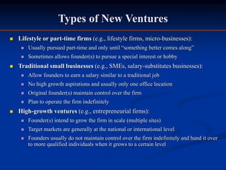 Types of New Ventures
 Lifestyle or part-time firms (e.g., lifestyle firms, micro-businesses):
 Usually pursued part-time and only until “something better comes along”
 Sometimes allows founder(s) to pursue a special interest or hobby
 Traditional small businesses (e.g., SMEs, salary-substitutes businesses):
 Allow founders to earn a salary similar to a traditional job
 No high growth aspirations and usually only one office location
 Original founder(s) maintain control over the firm
 Plan to operate the firm indefinitely
 High-growth ventures (e.g., entrepreneurial firms):
 Founder(s) intend to grow the firm in scale (multiple sites)
 Target markets are generally at the national or international level
 Founders usually do not maintain control over the firm indefinitely and hand it over
to more qualified individuals when it grows to a certain level
 