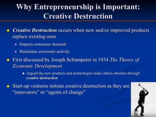 Why Entrepreneurship is Important:
Creative Destruction
 Creative Destruction occurs when new and/or improved products
replace existing ones
 Impacts consumer demand
 Stimulates economic activity
 First discussed by Joseph Schumpeter in 1934 The Theory of
Economic Development
 Argued the new products and technologies make others obsolete through
creative destruction
 Start-up ventures initiate creative destruction as they are
“innovators” or “agents of change”
 
