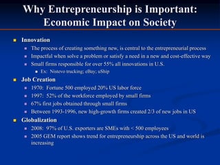 Why Entrepreneurship is Important:
Economic Impact on Society
 Innovation
 The process of creating something new, is central to the entrepreneurial process
 Impactful when solve a problem or satisfy a need in a new and cost-effective way
 Small firms responsible for over 55% all innovations in U.S.
 Ex: Nistevo trucking; eBay; uShip
 Job Creation
 1970: Fortune 500 employed 20% US labor force
 1997: 52% of the workforce employed by small firms
 67% first jobs obtained through small firms
 Between 1993-1996, new high-growth firms created 2/3 of new jobs in US
 Globalization
 2008: 97% of U.S. exporters are SMEs with < 500 employees
 2005 GEM report shows trend for entrepreneurship across the US and world is
increasing
 