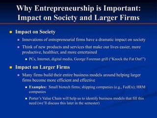Why Entrepreneurship is Important:
Impact on Society and Larger Firms
 Impact on Society
 Innovations of entrepreneurial firms have a dramatic impact on society
 Think of new products and services that make our lives easier, more
productive, healthier, and more entertained
 PCs, Internet, digital media, George Foreman grill (“Knock the Fat Out!”)
 Impact on Larger Firms
 Many firms build their entire business models around helping larger
firms become more efficient and effective
 Examples: Small biotech firms; shipping companies (e.g., FedEx); HRM
companies
 Porter’s Value Chain will help us to identify business models that fill this
need (we’ll discuss this later in the semester)
 