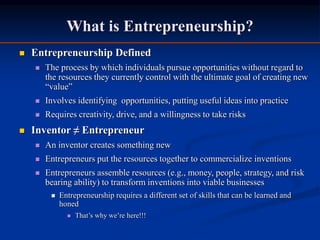 What is Entrepreneurship?
 Entrepreneurship Defined
 The process by which individuals pursue opportunities without regard to
the resources they currently control with the ultimate goal of creating new
“value”
 Involves identifying opportunities, putting useful ideas into practice
 Requires creativity, drive, and a willingness to take risks
 Inventor ≠ Entrepreneur
 An inventor creates something new
 Entrepreneurs put the resources together to commercialize inventions
 Entrepreneurs assemble resources (e.g., money, people, strategy, and risk
bearing ability) to transform inventions into viable businesses
 Entrepreneurship requires a different set of skills that can be learned and
honed
 That’s why we’re here!!!
 