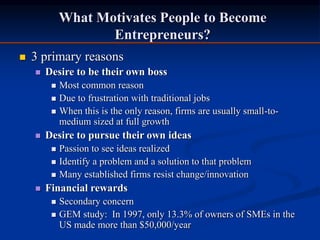 What Motivates People to Become
Entrepreneurs?
 3 primary reasons
 Desire to be their own boss
 Most common reason
 Due to frustration with traditional jobs
 When this is the only reason, firms are usually small-to-
medium sized at full growth
 Desire to pursue their own ideas
 Passion to see ideas realized
 Identify a problem and a solution to that problem
 Many established firms resist change/innovation
 Financial rewards
 Secondary concern
 GEM study: In 1997, only 13.3% of owners of SMEs in the
US made more than $50,000/year
 