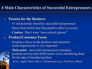 1. Passion for the Business
• #1 characteristic shared by successful entrepreneurs
• Stems from beliefs that firm positive effect on society
• Caution: Don’t wear “rose-colored glasses”
2. Product/Customer Focus
• Keeping a focus on the products and customers
needs/requirements is very important
• Main point: successful entrepreneurs introduce
products/services that fulfill needs versus introducing them
for the sake of introducing them
 Ex: Apple’s Steve Jobs vs. Infomercials (e.g., iPod Flea); iPhone
4 Main Characteristics of Successful Entrepreneurs
 