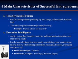 4 Main Characteristics of Successful Entrepreneurs
3. Tenacity Despite Failure
• Because entrepreneurs generally try new things, failure rate is naturally
high
• The ability to persevere through setbacks is key
• Example: Thomas Edison and electricity
4. Execution Intelligence
• Ability to translate thought, creativity, and imagination into action and
measurable results
• Involves developing a business model, assembling a new venture team,
raising money, establishing partnerships, managing finances, managing
employees, etc.
 Successful example: Starbucks
 Problematic examples: The Singing Machine, Segway
 