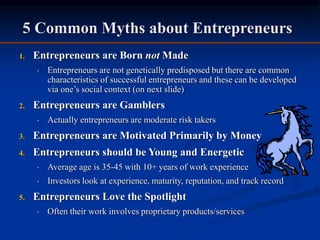 5 Common Myths about Entrepreneurs
1. Entrepreneurs are Born not Made
• Entrepreneurs are not genetically predisposed but there are common
characteristics of successful entrepreneurs and these can be developed
via one’s social context (on next slide)
2. Entrepreneurs are Gamblers
• Actually entrepreneurs are moderate risk takers
3. Entrepreneurs are Motivated Primarily by Money
4. Entrepreneurs should be Young and Energetic
• Average age is 35-45 with 10+ years of work experience
• Investors look at experience, maturity, reputation, and track record
5. Entrepreneurs Love the Spotlight
• Often their work involves proprietary products/services
 