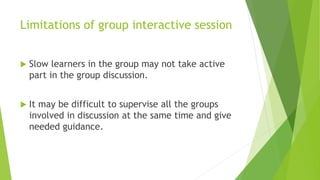 Limitations of group interactive session
 Slow learners in the group may not take active
part in the group discussion.
 It may be difficult to supervise all the groups
involved in discussion at the same time and give
needed guidance.
 