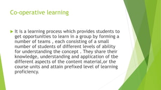 Co-operative learning
 It is a learning process which provides students to
get opportunities to learn in a group by forming a
number of teams , each consisting of a small
number of students of different levels of ability
for understanding the concept . They share their
knowledge, understanding and application of tbe
different aspects of the content material,or the
course units and attain prefixed level of learning
proficiency.
 