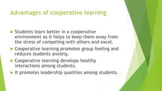 Advantages of cooperative learning
 Students learn better in a cooperative
environment as it helps to keep them away from
the stress of competing with others and excel.
 Cooperative learning promotes group feeling and
reduces students anxiety.
 Cooperative learning develops healthy
interactions among students.
 It promotes leadership qualities among students.
 
