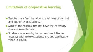 Limitations of cooperative learning
 Teacher may fear that due to their less of control
and authority on students.
 Most of the schools may not have the necessary
curriculum materials.
 Students who are shy by nature do not like to
interact with fellow students and get clarification
when in doubt.
 
