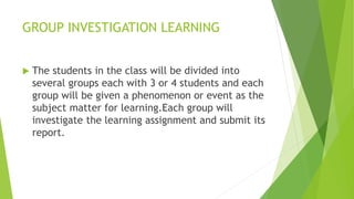 GROUP INVESTIGATION LEARNING
 The students in the class will be divided into
several groups each with 3 or 4 students and each
group will be given a phenomenon or event as the
subject matter for learning.Each group will
investigate the learning assignment and submit its
report.
 