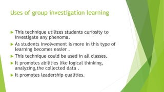 Uses of group investigation learning
 This technique utilizes students curiosity to
investigate any phenoma.
 As students involvement is more in this type of
learning becomes easier .
 This technique could be used in all classes.
 It promotes abilities like logical thinking,
analyzing,the collected data .
 It promotes leadership qualities.
 