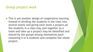 Group project work
 This is yet another design of cooperative learning
Instead of dividing the students in the class into
several teams and giving each team a project,all
the students in a class may join together as a
team and take up a project may be identified and
shared by the groups among themselves,each
consisting 5 or 6 students and complete the whole
project.
 