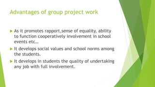 Advantages of group project work
 As it promotes rapport,sense of equality, ability
to function cooperatively involvement in school
events etc…
 It develops social values and school norms among
the students.
 It develops in students the quality of undertaking
any job with full involvement.
 