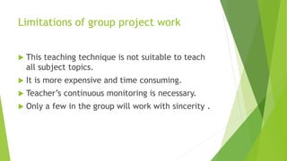 Limitations of group project work
 This teaching technique is not suitable to teach
all subject topics.
 It is more expensive and time consuming.
 Teacher’s continuous monitoring is necessary.
 Only a few in the group will work with sincerity .
 