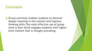 Conclusion
 Group activities enables students to discover
deeper meaning in the content and improve
thinking skills.The most effective use of group
work is that which engages students with higher-
level content that is thought provoking.
 