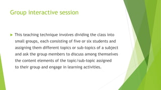 Group interactive session
 This teaching technique involves dividing the class into
small groups, each consisting of five or six students and
assigning them different topics or sub-topics of a subject
and ask the group members to discuss among themselves
the content elements of the topic/sub-topic assigned
to their group and engage in learning activities.
 