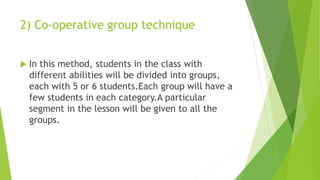 2) Co-operative group technique
 In this method, students in the class with
different abilities will be divided into groups,
each with 5 or 6 students.Each group will have a
few students in each category.A particular
segment in the lesson will be given to all the
groups.
 