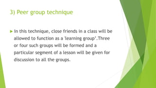 3) Peer group technique
 In this technique, close friends in a class will be
allowed to function as a 'learning group’.Three
or four such groups will be formed and a
particular segment of a lesson will be given for
discussion to all the groups.
 