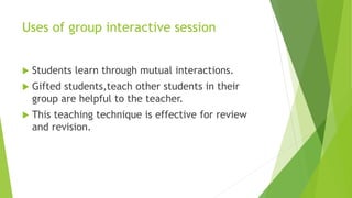 Uses of group interactive session
 Students learn through mutual interactions.
 Gifted students,teach other students in their
group are helpful to the teacher.
 This teaching technique is effective for review
and revision.
 