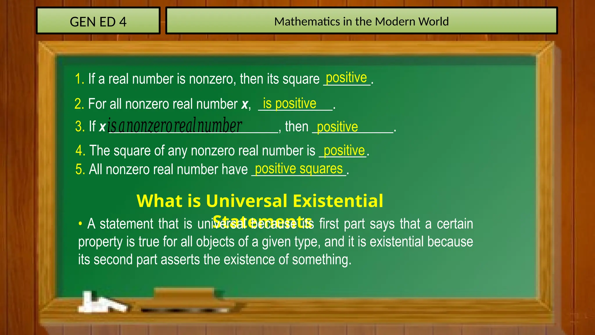 GEN ED 4 Mathematics in the Modern World
1. If a real number is nonzero, then its square _______.
positive
2. For all nonzero real number x, ___________.
is positive
3. If x _________________________, then ____________.
𝑖𝑠𝑎𝑛𝑜𝑛𝑧𝑒𝑟𝑜𝑟𝑒𝑎𝑙𝑛𝑢𝑚𝑏𝑒𝑟 positive
4. The square of any nonzero real number is _______.
positive
5. All nonzero real number have ______________.
positive squares
What is Universal Existential
Statements
• A statement that is universal because its first part says that a certain
property is true for all objects of a given type, and it is existential because
its second part asserts the existence of something.
 
