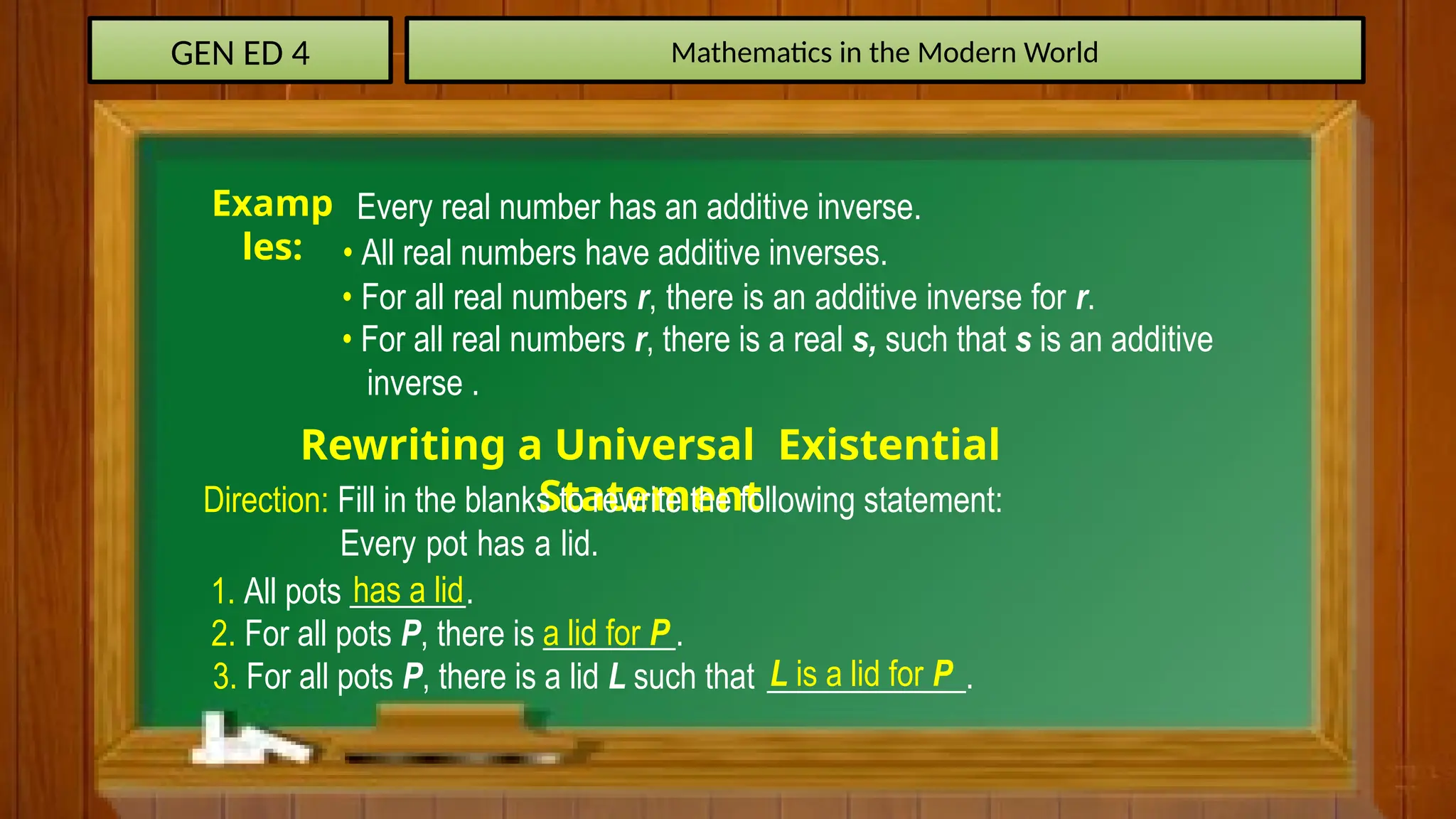 GEN ED 4 Mathematics in the Modern World
• All real numbers have additive inverses.
Examp
les:
Every real number has an additive inverse.
• For all real numbers r, there is an additive inverse for r.
• For all real numbers r, there is a real s, such that s is an additive
inverse .
Rewriting a Universal Existential
Statement
Direction: Fill in the blanks to rewrite the following statement:
Every pot has a lid.
1. All pots _______.
has a lid
2. For all pots P, there is ________.
a lid for P
3. For all pots P, there is a lid L such that ____________.
L is a lid for P
 