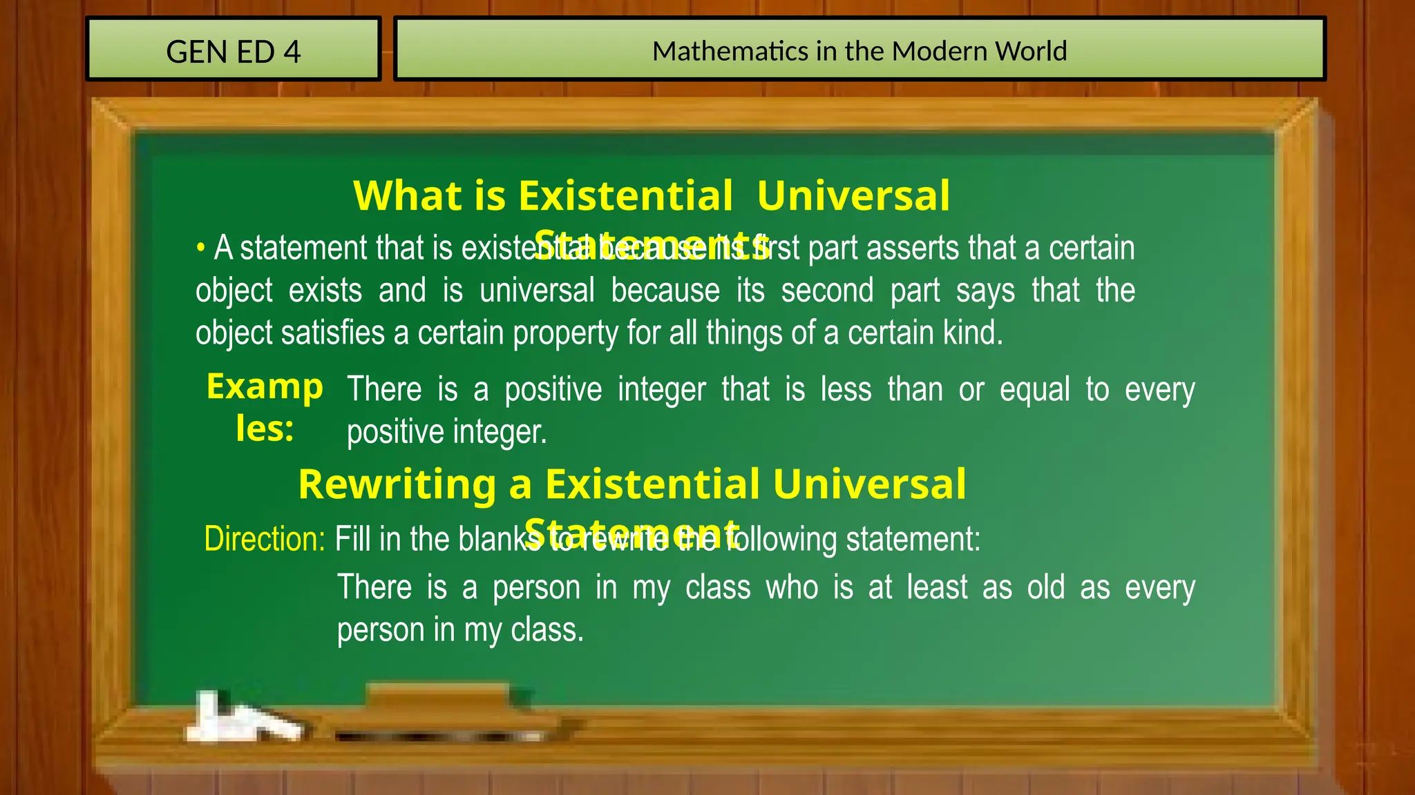 GEN ED 4 Mathematics in the Modern World
What is Existential Universal
Statements
• A statement that is existential because its first part asserts that a certain
object exists and is universal because its second part says that the
object satisfies a certain property for all things of a certain kind.
Examp
les:
There is a positive integer that is less than or equal to every
positive integer.
Rewriting a Existential Universal
Statement
Direction: Fill in the blanks to rewrite the following statement:
There is a person in my class who is at least as old as every
person in my class.
 