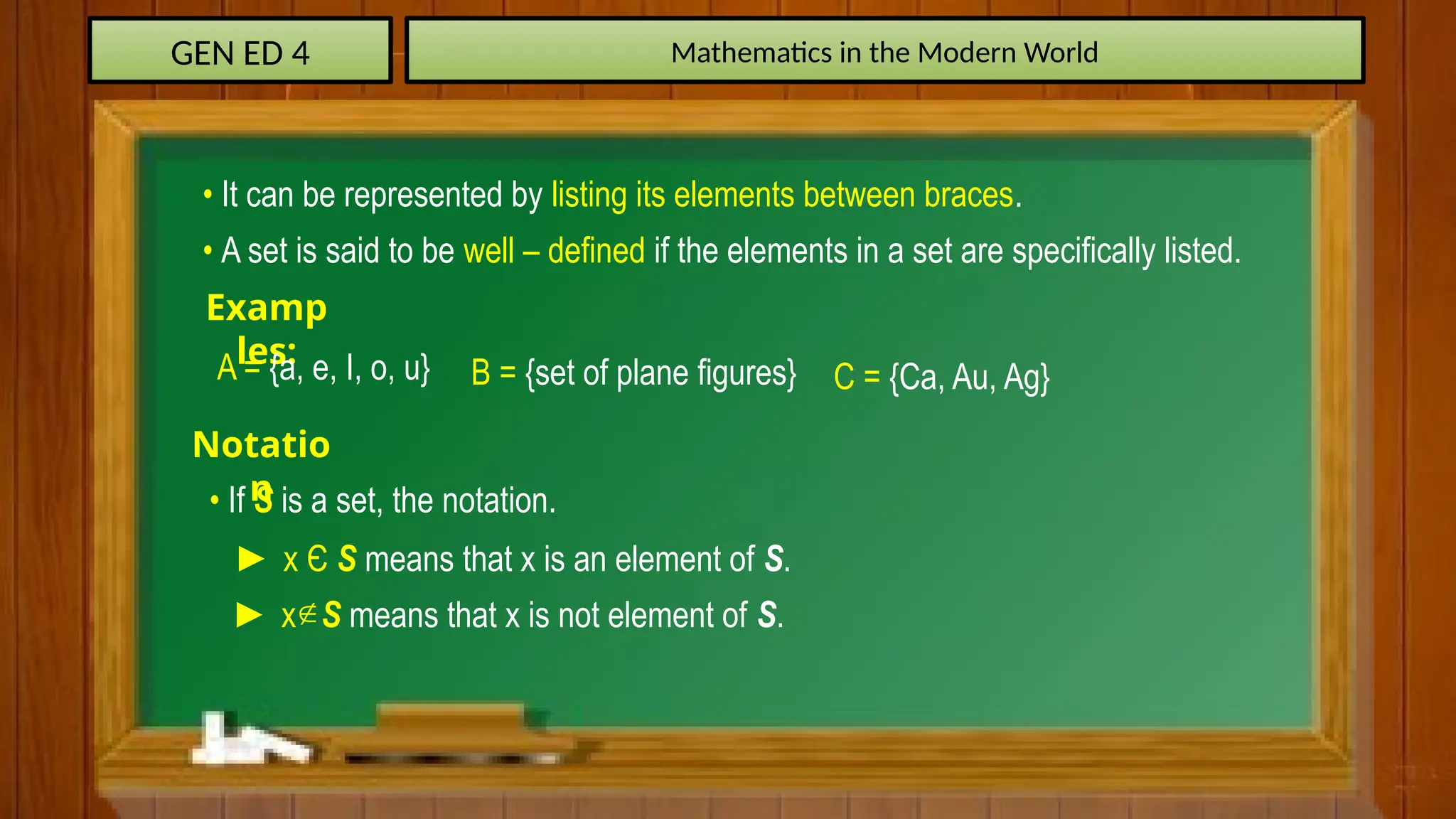 GEN ED 4 Mathematics in the Modern World
• It can be represented by listing its elements between braces.
• A set is said to be well – defined if the elements in a set are specifically listed.
Examp
les:
A = {a, e, I, o, u} B = {set of plane figures} C = {Ca, Au, Ag}
Notatio
n
• If S is a set, the notation.
► x Є S means that x is an element of S.
► x S means that x is not element of S.

 
