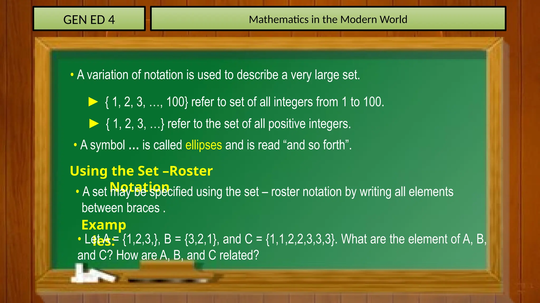 GEN ED 4 Mathematics in the Modern World
• A variation of notation is used to describe a very large set.
► { 1, 2, 3, …, 100} refer to set of all integers from 1 to 100.
► { 1, 2, 3, …} refer to the set of all positive integers.
• A symbol … is called ellipses and is read “and so forth”.
Using the Set –Roster
Notation
• A set may be specified using the set – roster notation by writing all elements
between braces .
Examp
les:
• Let A = {1,2,3,}, B = {3,2,1}, and C = {1,1,2,2,3,3,3}. What are the element of A, B,
and C? How are A, B, and C related?
 