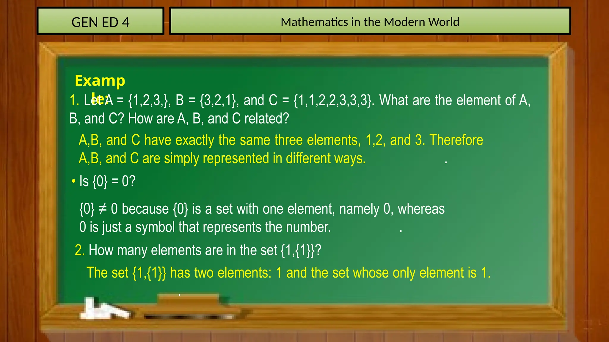 GEN ED 4 Mathematics in the Modern World
Examp
le:
1. Let A = {1,2,3,}, B = {3,2,1}, and C = {1,1,2,2,3,3,3}. What are the element of A,
B, and C? How are A, B, and C related?
A,B, and C have exactly the same three elements, 1,2, and 3. Therefore
A,B, and C are simply represented in different ways. .
• Is {0} = 0?
{0} ≠ 0 because {0} is a set with one element, namely 0, whereas
0 is just a symbol that represents the number. .
2. How many elements are in the set {1,{1}}?
The set {1,{1}} has two elements: 1 and the set whose only element is 1.
.
 
