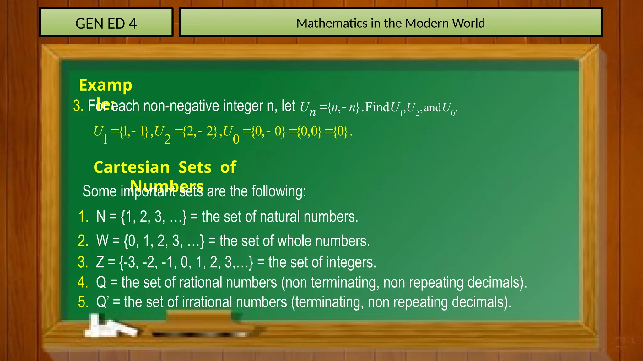 GEN ED 4 Mathematics in the Modern World
Examp
le:
3. For each non-negative integer n, let 1 2 0
, ,and .
{ , }.Find U U
U n n U
n  
{1, 1}, {2, 2}, {0, 0} {0,0} {0}.
1 2 0
U U U
       
Cartesian Sets of
Numbers
Some important sets are the following:
1. N = {1, 2, 3, …} = the set of natural numbers.
2. W = {0, 1, 2, 3, …} = the set of whole numbers.
3. Z = {-3, -2, -1, 0, 1, 2, 3,…} = the set of integers.
4. Q = the set of rational numbers (non terminating, non repeating decimals).
5. Q’ = the set of irrational numbers (terminating, non repeating decimals).
 