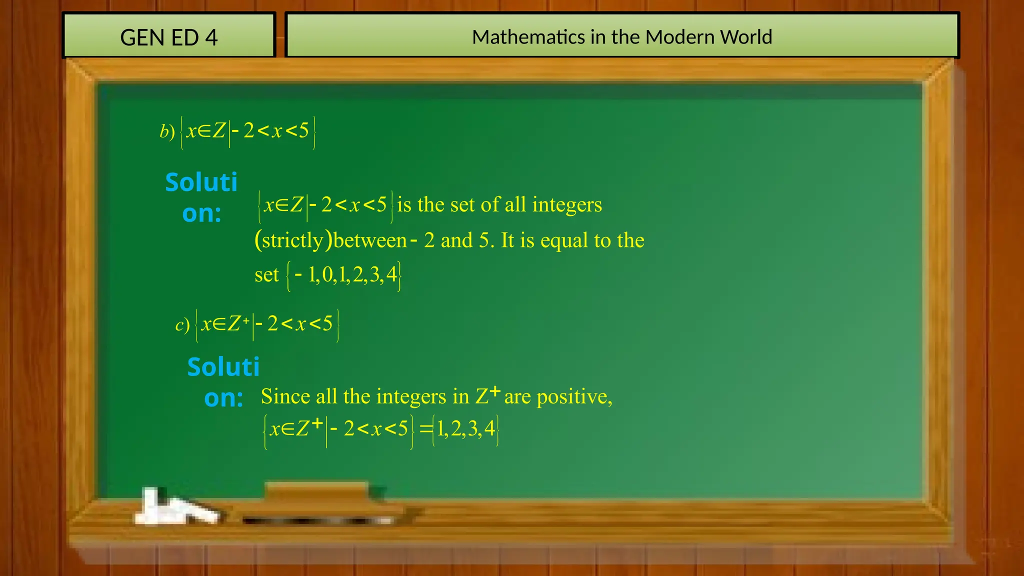 GEN ED 4 Mathematics in the Modern World
 
) 2 5
b x Z x
   
 
) 2 5
c x Z x

   
Soluti
on:  
 
 
2 5 is the set of all integers
strictly between 2 and 5. It is equal to the
set 1,0,1,2,3,4
x Z x
   


Soluti
on:
 
Since all the integers in Z are positive,
2 5 1,2,3,4
x Z x
 
 
 


    
 