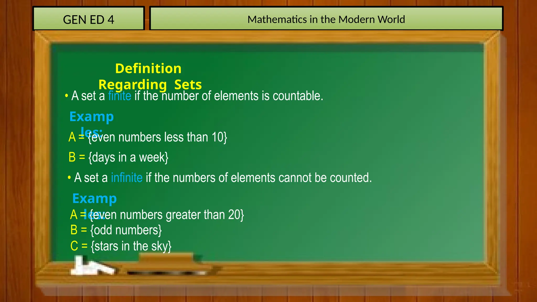 GEN ED 4 Mathematics in the Modern World
Definition
Regarding Sets
• A set a finite if the number of elements is countable.
Examp
les:
A = {even numbers less than 10}
B = {days in a week}
• A set a infinite if the numbers of elements cannot be counted.
Examp
les:
A = {even numbers greater than 20}
B = {odd numbers}
C = {stars in the sky}
 