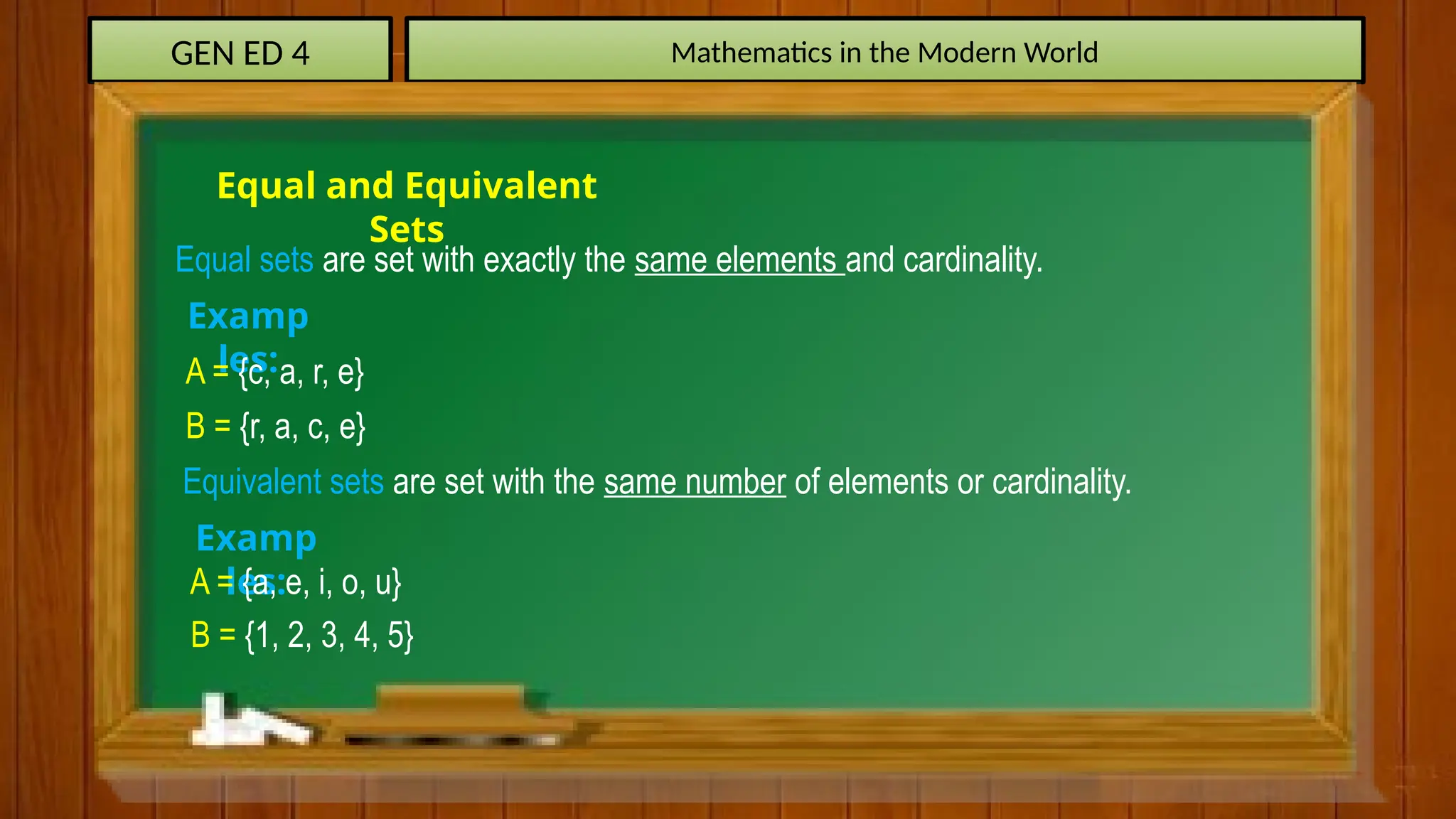 GEN ED 4 Mathematics in the Modern World
Equal and Equivalent
Sets
Equal sets are set with exactly the same elements and cardinality.
Examp
les:
A = {c, a, r, e}
B = {r, a, c, e}
Equivalent sets are set with the same number of elements or cardinality.
Examp
les:
A = {a, e, i, o, u}
B = {1, 2, 3, 4, 5}
 