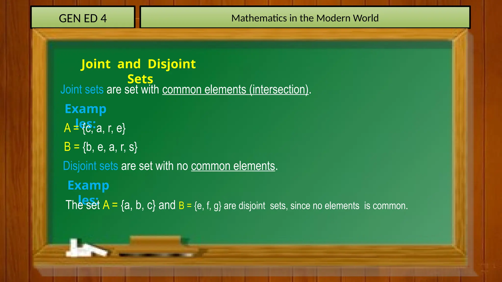 GEN ED 4 Mathematics in the Modern World
Joint and Disjoint
Sets
Joint sets are set with common elements (intersection).
Examp
les:
A = {c, a, r, e}
B = {b, e, a, r, s}
Disjoint sets are set with no common elements.
Examp
les:
The set A = {a, b, c} and B = {e, f, g} are disjoint sets, since no elements is common.
 