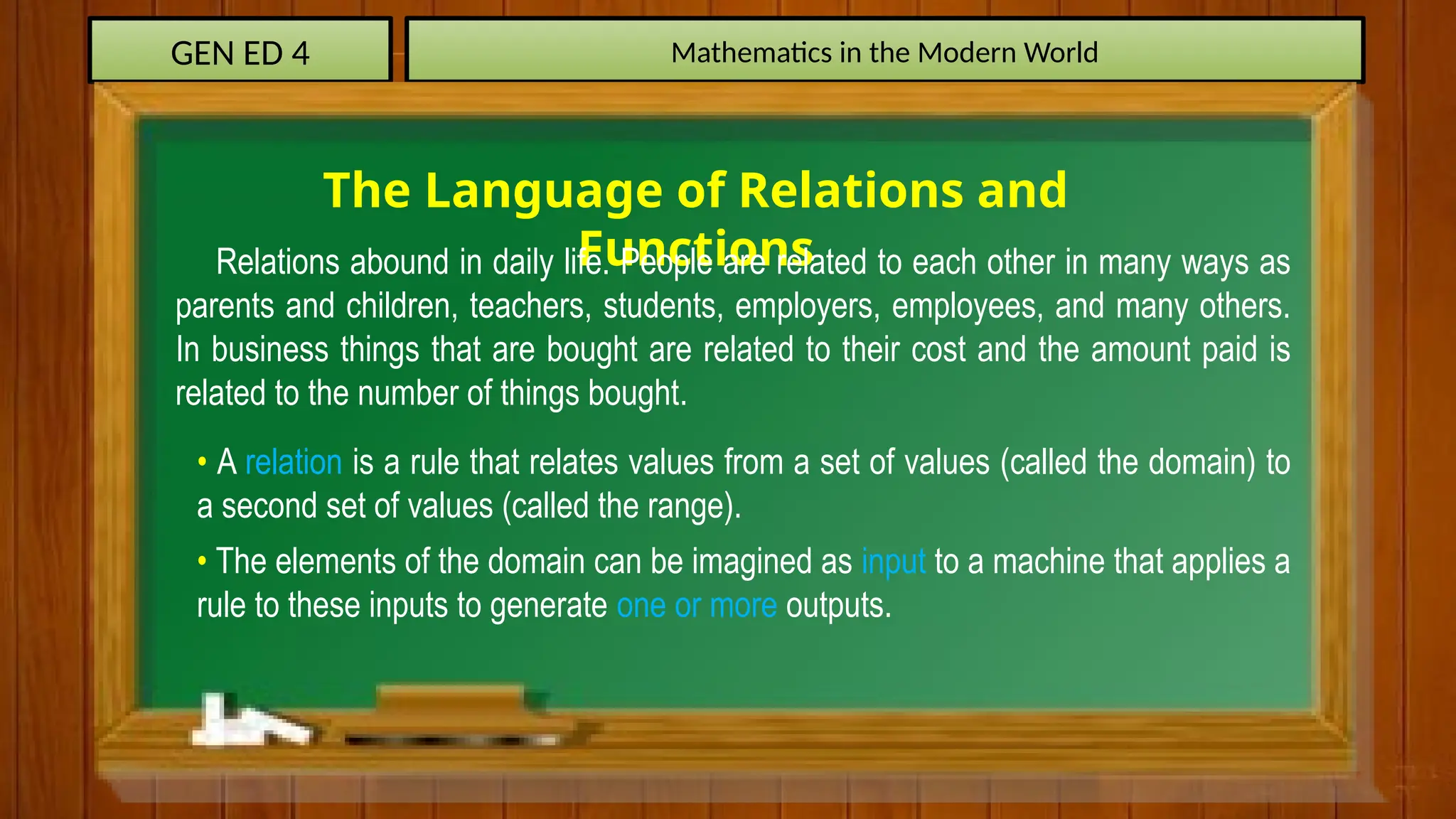 GEN ED 4 Mathematics in the Modern World
The Language of Relations and
Functions
Relations abound in daily life. People are related to each other in many ways as
parents and children, teachers, students, employers, employees, and many others.
In business things that are bought are related to their cost and the amount paid is
related to the number of things bought.
• A relation is a rule that relates values from a set of values (called the domain) to
a second set of values (called the range).
• The elements of the domain can be imagined as input to a machine that applies a
rule to these inputs to generate one or more outputs.
 