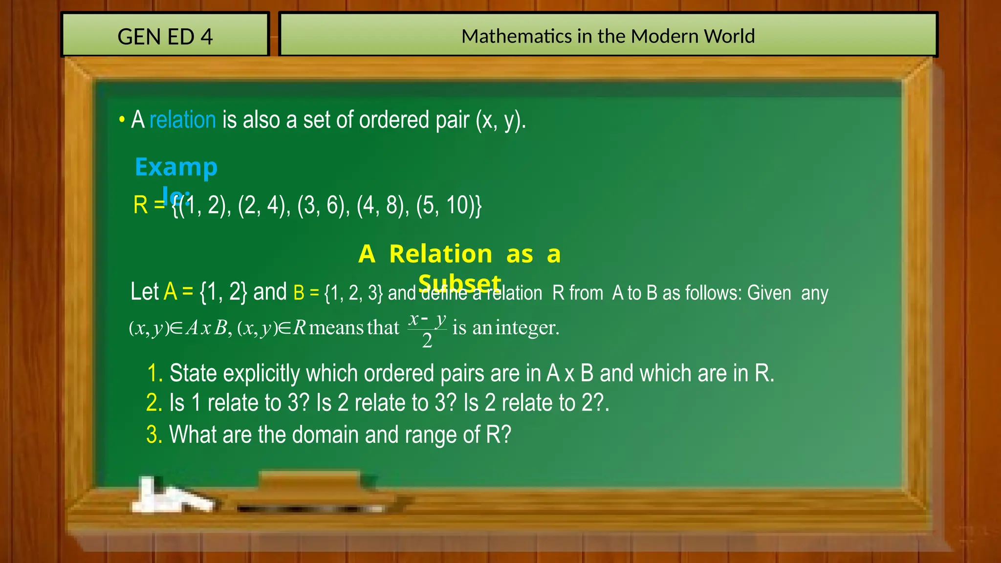 GEN ED 4 Mathematics in the Modern World
• A relation is also a set of ordered pair (x, y).
Examp
le:
R = {(1, 2), (2, 4), (3, 6), (4, 8), (5, 10)}
A Relation as a
Subset
Let A = {1, 2} and B = {1, 2, 3} and define a relation R from A to B as follows: Given any
   
, , , meansthat is aninteger.
2
x y
x y AxB x y R 
 
1. State explicitly which ordered pairs are in A x B and which are in R.
2. Is 1 relate to 3? Is 2 relate to 3? Is 2 relate to 2?.
3. What are the domain and range of R?
 
