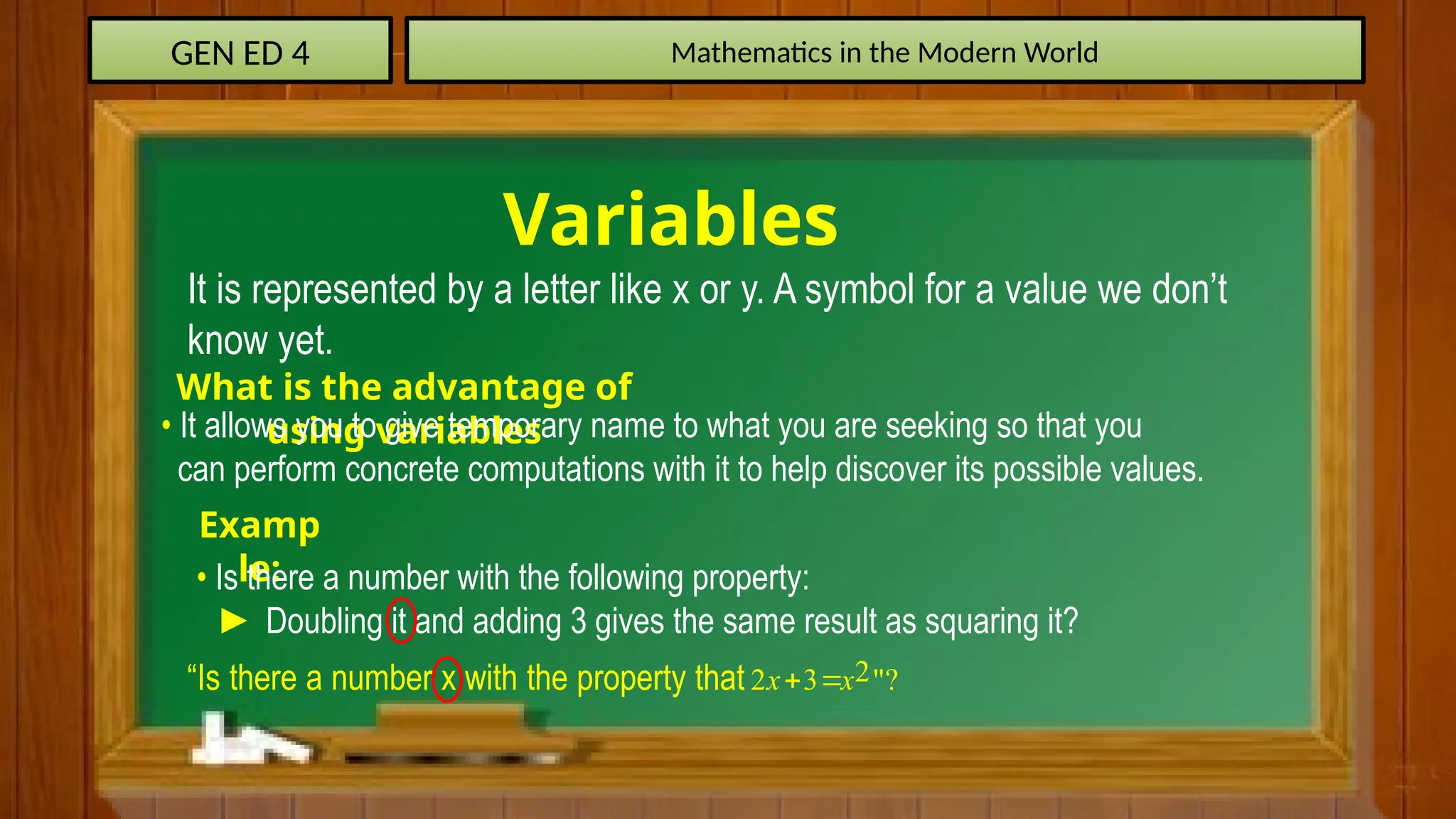 GEN ED 4 Mathematics in the Modern World
Variables
It is represented by a letter like x or y. A symbol for a value we don’t
know yet.
What is the advantage of
using variables
• It allows you to give temporary name to what you are seeking so that you
can perform concrete computations with it to help discover its possible values.
Examp
le:
• Is there a number with the following property:
► Doubling it and adding 3 gives the same result as squaring it?
“Is there a number x with the property that 2
2 3 "?
x x
 
 