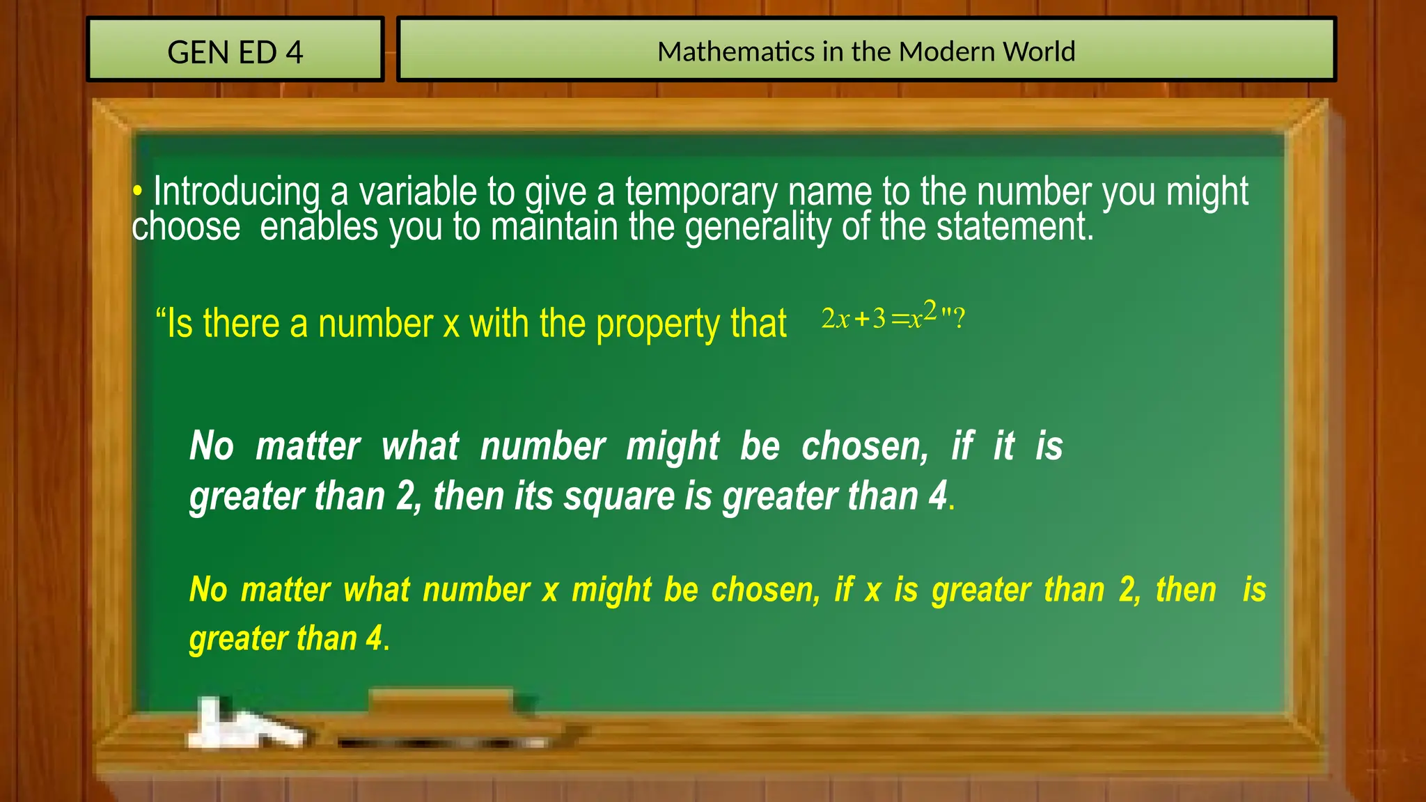 GEN ED 4 Mathematics in the Modern World
• Introducing a variable to give a temporary name to the number you might
choose enables you to maintain the generality of the statement.
“Is there a number x with the property that 2
2 3 "?
x x
 
No matter what number might be chosen, if it is
greater than 2, then its square is greater than 4.
No matter what number x might be chosen, if x is greater than 2, then is
greater than 4.
 