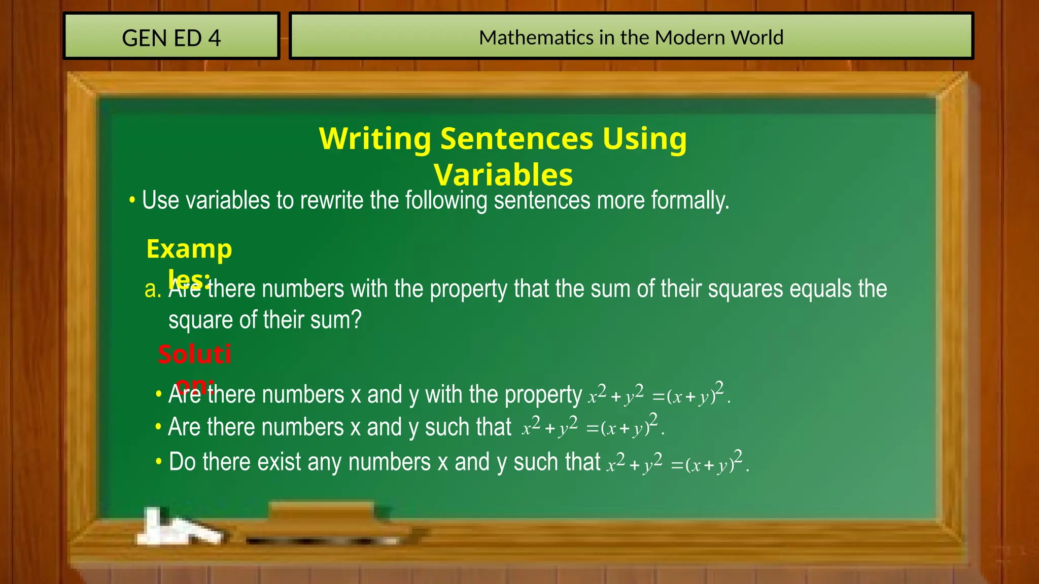 GEN ED 4 Mathematics in the Modern World
Writing Sentences Using
Variables
• Use variables to rewrite the following sentences more formally.
a. Are there numbers with the property that the sum of their squares equals the
square of their sum?
Examp
les:
Soluti
on:
• Are there numbers x and y with the property  
2
2 2 .
x y x y
  
• Are there numbers x and y such that  
2
2 2 .
x y x y
  
• Do there exist any numbers x and y such that  
2
2 2 .
x y x y
  
 