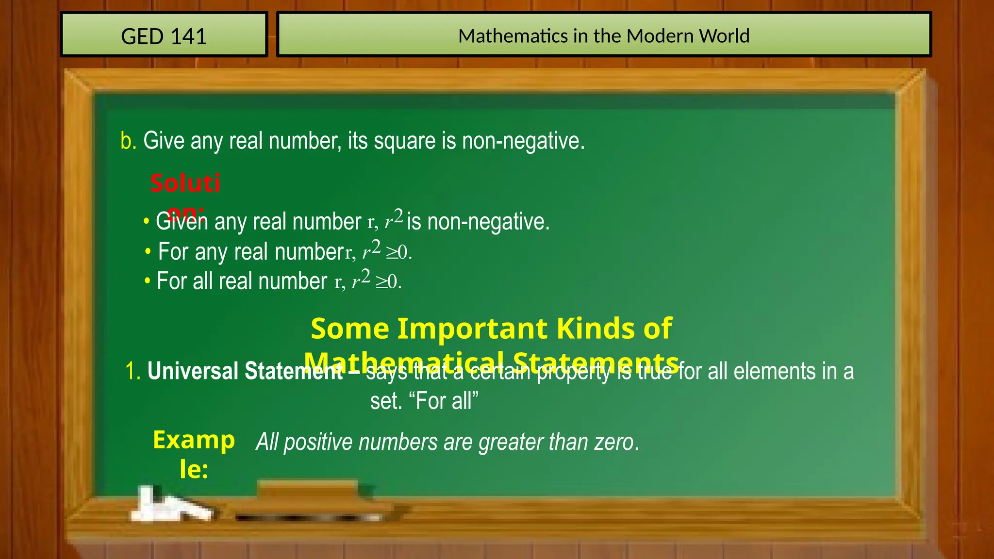 GED 141 Mathematics in the Modern World
b. Give any real number, its square is non-negative.
Soluti
on:
• Given any real number is non-negative.
2
r, r
• For any real number 2
r, 0.
r 
• For all real number 2
r, 0.
r 
Some Important Kinds of
Mathematical Statements
1. Universal Statement – says that a certain property is true for all elements in a
set. “For all”
Examp
le:
All positive numbers are greater than zero.
 