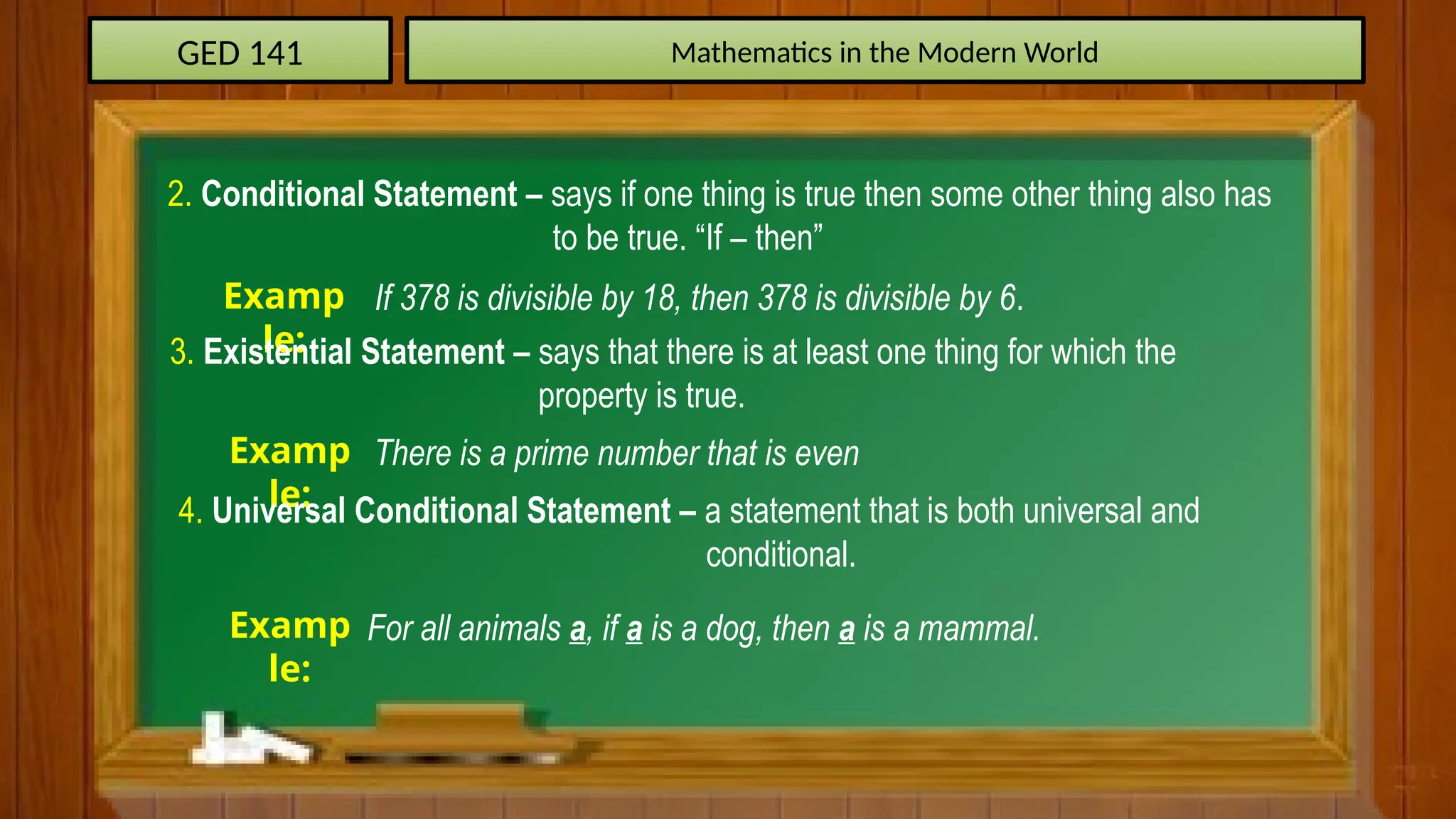 GED 141 Mathematics in the Modern World
2. Conditional Statement – says if one thing is true then some other thing also has
to be true. “If – then”
Examp
le:
If 378 is divisible by 18, then 378 is divisible by 6.
3. Existential Statement – says that there is at least one thing for which the
property is true.
Examp
le:
There is a prime number that is even
4. Universal Conditional Statement – a statement that is both universal and
conditional.
Examp
le:
For all animals a, if a is a dog, then a is a mammal.
 