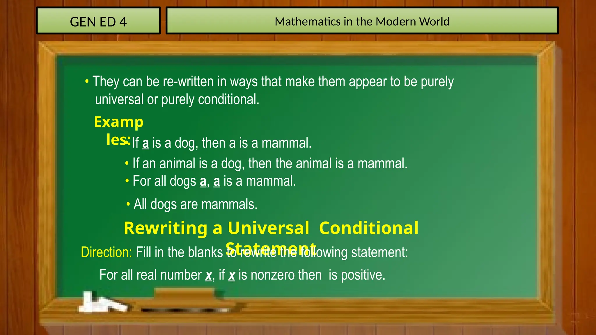 GEN ED 4 Mathematics in the Modern World
Examp
les:
• They can be re-written in ways that make them appear to be purely
universal or purely conditional.
• If a is a dog, then a is a mammal.
• If an animal is a dog, then the animal is a mammal.
• For all dogs a, a is a mammal.
• All dogs are mammals.
Rewriting a Universal Conditional
Statement
Direction: Fill in the blanks to rewrite the following statement:
For all real number x, if x is nonzero then is positive.
 