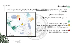 ‫الدراسة‬ ‫أهمية‬
:
‫من‬ ‫موقعين‬ ‫الداخلية‬ ‫وزارة‬ ‫طرحت‬
‫الخاصة‬ ‫األمن‬ ‫لقوات‬
‫أحدهم‬
‫داخل‬
‫والثاني‬ ‫المدينة‬
‫خارجها‬
‫جاءت‬ ‫هنا‬ ‫ومن‬ ،
‫للتالي‬ ‫الحاجة‬
:
.1
‫للمواقع‬ ‫دراسة‬ ‫وعمل‬ ‫لتقييم‬
.
.2
‫األنسب‬ ‫الموقع‬ ‫في‬ ‫العسكرية‬ ‫المنشأة‬ ‫كفاءة‬ ‫رفع‬
.
‫الوزارة‬ ‫من‬ ‫المطروحة‬ ‫المواقع‬
:
‫المقترح‬
‫االول‬
:
‫يقع‬
‫في‬
‫وسط‬
‫مدينة‬
‫الرياض‬
‫على‬
‫طريق‬
‫مكة‬
‫ال‬
‫مكرمة‬
‫قبل‬
‫مخرج‬
‫حي‬
‫أم‬
،‫الحمام‬
‫بمساحة‬
4000.000
‫م‬
2
.
‫المقترح‬
‫الثاني‬
:
‫يقع‬
‫شمال‬
‫مدينة‬
‫الرياض‬
‫على‬
‫طريق‬
‫صلبوخ‬
‫قبل‬
‫مخرج‬
‫بنبان‬
،
‫بمساحة‬
13.000.000
‫م‬
2
‫المصدر‬
:
•
‫ق‬ ‫من‬ ‫المعد‬ ‫الرياض‬ ‫لمدينة‬ ‫الشامل‬ ‫االستراتيجي‬ ‫المخطط‬
‫بل‬
‫الرياض‬ ‫لتطوير‬ ‫العليا‬ ‫الهيئة‬
•
‫الداخلية‬ ‫وزارة‬
11 ‫نظري‬ ‫سياق‬
 